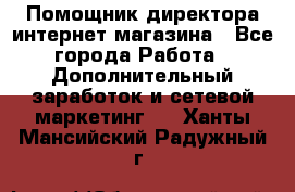 Помощник директора интернет-магазина - Все города Работа » Дополнительный заработок и сетевой маркетинг   . Ханты-Мансийский,Радужный г.